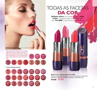 57
Batom 5 em 1 Colour Stylist The ONE
Batom com múltiplos benefícios, cor intensa e duradoura e acabamento
luminoso. Confortável nos lábios, mantendo-os hidratados. 4 g.
€12,00 €7,95
Tons neutros para lábios com um aspeto
refrescado. Os tons fortes colocam os
lábios em destaque. Não tenha medo de
fazer experiências. Ficará surpreendida
com a quantidade de tons que lhe ﬁcam
bem.
30653
Pretty
Petal
30654
Showcase
Pink
30655UptownRose
30660PinkLady
30656
Pink
Mayﬂower
30657
Catwalk
Pink
30658
Garnet
Attraction
30662
Posh
Plum
30663
Mysterious
Pink
30673
Red Haute
Couture
30674
Smoke
Red
30676
Chic In
Taupe
30677
Warm
Nude
30678
Beige
Collection
30679
Vintage
Rose
30680
Nude
Elegance
30681
Reﬁned
Mauve
30682
Red
Copper
30664
Cranberry
Blush
30665
Warm
Peach
30666
Coral
Charisma
30667SweetTangerine
30669
Red
Devotion
30671
Red
Passion
30672
Irresistible
Red
30675
VIP
Beige
30655
Uptown
Rose
30659
Fuchsia
Hype
30660
Pink
Lady
30667
Sweet
Tangerine
30668
Coral
Ideal
30661
Clover
Haze
30670
London
Red
Múltiplos efeitos, uma miríade de cores e estilo
inﬁnito – são apenas algumas das razões pelas
quais The ONE é a gama para todas as mulheres!
TODAS AS FACETAS
DA COR
A Modelo está a usar: Batom 5 em 1 Colour StylistThe ONE
30667 SweetTangerine.
ÚLTIMA APRESENTAÇÃO
MAQUILHAGEMETENDÊNCIAS
 