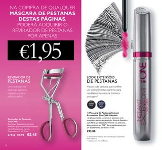 32035
Black
58
Revirador de Pestanas
The ONE
Revirador de pestanas em tom
prateado que proporciona pestanas
maravilhosamente curvas.
Dimensões: 11 x 3,7 cm.
27442 €4,95 €3,45
Um revirador de
pestanas adiciona
impacto e vale o
esforço extra!
REVIRADOR DE
PESTANAS
*
Clinicamente testado em comparação às pestanas
sem máscara.
ቢ Máscara de Pestanas Instant
Extensions The ONEMáscara
de alongamento extremo de pestanas com
inovadora escova em espiral e fórmula ﬂexível e
com ﬁbra que desliza facilmente nas pestanas,
alongando-as em 74%*. Seca rapidamente para
um acabamento perfeito**. 8 ml.
€13,00
**
Testado em 103 mulheres.
LOOK EXTENSÕES
DE PESTANAS
Máscara de pestana que confere
um comprimento extremo para
resultados incríveis na primeira
passagem!
32035Black
ቢ
NA COMPRA DE QUALQUER
MÁSCARA DE PESTANAS
DESTAS PÁGINAS,
PODERÁ ADQUIRIR O
REVIRADOR DE PESTANAS
POR APENAS
€1,95
32036
Black
Blue
 