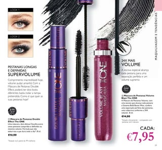 MAQUILHAGEMETENDÊNCIAS
30460
Black
59
ቤ Máscara de Pestanas Volume
Blast The ONE
A Máscara de Pestanas Volume, com
uma escova que alcança cada pestana
e Sistema Bold Boost Wax, confere
uma separação perfeita das pestanas,
uma cobertura uniforme e 24X
volume*
. 8 ml.
€14,00
ባ Máscara de Pestanas Double
Effect The ONE
Uma máscara, dois efeitos! Escolha entre
umas pestanas compridas e deﬁnidas ou
máximo volume. Fórmula que não
esborrata e que dura todo o dia*. 8 ml.
€16,00
Comprimento inacreditável hoje,
volume audaz amanhã. Com a
Máscara de Pestanas Double
Effect, poderá ter dois looks
diferentes basta rodar a tampa
pretendida. Como é que quer as
suas pestanas hoje?
PESTANAS LONGAS
E DEFINIDAS
SUPERVOLUME
24X MAIS
VOLUME
A escova especial alcança
cada pestana, para uma
separação perfeita e um
volume supremo
ባ
ቤ
CADA:
€7,95
LOOK 1
LOOK 2
31189
Intense
Black
*
Testado num painel de 99 mulheres
*
Testado clinicamente – comparado com
pestanas sem máscara
 