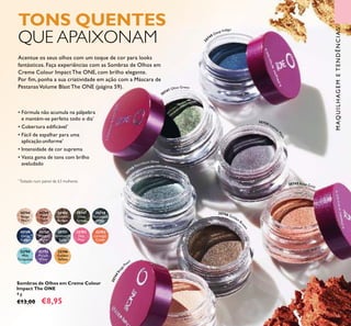 30749
Deep
Indigo
30746
Golden
Brown
30744
Beige
Pearl
30750
Intense
Plum
30747
Olive
Green
30745
Rose
Gold
30751
Shimmering
Steel
30748
Petroleum
Shine
32794
Wet
Turquoise
32795
Purple
Wow
32792
Hot
Pink
32793
Orange
Crush
32796
Golden
Yellow
TONS QUENTES
QUE APAIXONAM
Acentue os seus olhos com um toque de cor para looks
fantásticos. Faça experiências com as Sombras de Olhos em
Creme Colour Impact The ONE, com brilho elegante.
Por ﬁm, ponha a sua criatividade em ação com a Máscara de
PestanasVolume Blast The ONE (página 59).
• Fórmula não acumula na pálpebra
e mantém-se perfeita todo o dia*
• Cobertura ediﬁcável*
• Fácil de espalhar para uma
aplicação uniforme*
• Intensidade de cor suprema
• Vasta gama de tons com brilho
aveludado
*
Testado num painel de 63 mulheres
Sombras de Olhos em Creme Colour
Impact The ONE
4 g.
€13,00 €8,95
MAQUILHAGEMETENDÊNCIAS
61
3
0749 Deep Indigo
30747 Olive Green
30746 Golden Br
own
30744Beige
Pearl
30750 Intense
Plum
30745 Rose Gold
3
0748 Petroleum Shine
 
