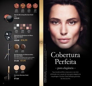 32081
Natural
Radiance
32082
Natural
Bronze
32083
Natural
Peach
32084
Dark
Bronze
31366
Light
31367
Medium
32081
Radiance
62
Cobertura
Perfeita
Faça da pele perfeita a base para o seu look
soﬁsticado com a ajuda da nossa gama elegante de
maquilhagem Giordani Gold. Perfeição garantida,
do início ao ﬁm.
– pura elegância –
AModeloestáausar:CremeCCcomSPF35GiordaniGold30988Light,Corretor
GiordaniGold31366Light,LápisdeOlhosGiordaniGold31402Brown.
Corretor Giordani Gold
2 g.
€17,00
Gel Modelador de Sobrancelhas
Giordani Gold
Cor e forma duradoura para sobrancelhas
com hidratante Pró-Vitamina B5. 4 ml.
€11,00 €7,95
31430
Blonde
31431
Brown
Quarteto de Sombras de Olhos
Giordani Gold
5,2 g.
€25,00 €16,95
Pérolas Bronzing Giordani Gold
25 g.
€30,00
32075
Smokey
Grey
32076
Divine
Brown
32077
Radiant
Plum
 