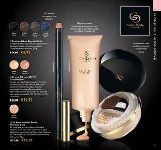 30988
Light
30989
Natural
30556
Natural
MAQUILHAGEMETENDÊNCIAS
63
Magníﬁco creme
antienvelhecimento com cor,
que protege e aperfeiçoa a pele.
Com SPF 35 UVA/UVB
ባ Creme CC com SPF 35
Giordani Gold
Solução de maquilhagem/cuidados do rosto
tudo em um, com uma textura leve e uma
cobertura média e duradoura. Com a
patenteada Tecnologia Branqueadora e
Antienvelhecimento para melhorar o tom de
pele e sua luminosidade. SPF 35. Filtros UVA/
UVB. 40 ml.
€23,00 €15,95
ቤ Pó Solto Invisible Touch
Giordani Gold
Pó solto leve, para uma pele matiﬁcada e
radiante. Com partículas iluminadoras, para
suavizar as imperfeições e linhas ﬁnas, e Sistema
de Hidratação para um cuidado luxuosamente
hidratante. 10 g.
€27,00 €18,95
ቢ Lápis de Olhos Giordani Gold
Um lápis de olhos intensamente pigmentado e
de longa duração, com cor excecional.
Disponível em quatro tons. 1,8 g.
€14,00 €9,95
30989Natural
Acabamento nude
perfeito para uma
luminosidade
natural
ባ
ቤ
31402
Brown
31402Brown
31403
Charcoal
Grey
31404
Midnight
Blue
31401
Black
30556Natural
Cor intensa
com apenas uma
passagem
ቢ
 