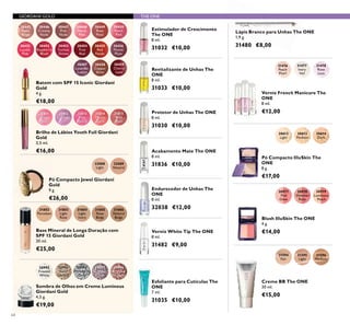 64
31815
Wild
Rose
31814
Vibrant
Coral
31812
Lavender
31811
Sheer
Pink
31813
Pink
Quartz
Brilho de Lábios Youth Full Giordani
Gold
3,5 ml.
€16,00
30445
Satin
Beige
30446
Creamy
Nude
30447
Pink
Nude
30448
Pearly
Pink
30449
Rose
Petal
30456
Muted
Plum
30457
Lavender
Lustre
30458
Copper
Shine
30459
Cherry
Love
30455
Red
Fatale
30450
Peach
Pink
30454
True
Red
30451
Lucent
Pink
30453
Fuchsia
Divine
30452
Raspberry
Blush
Batom com SPF 15 Iconic Giordani
Gold
4 g.
€18,00
GIORDANI GOLD THE ONE
31594
Fair
31595
Light
31596
Medium
Creme BB The ONE
30 ml.
€15,00
Protetor de Unhas The ONE
8 ml.
31030 €10,00
Estimulador de Crescimento
The ONE
8 ml.
31032 €10,00
Revitalizante de Unhas The
ONE
8 ml.
31033 €10,00
Esfoliante para Cutículas The
ONE
7 ml.
31035 €10,00
Lápis Branco para Unhas The ONE
1,9 g.
31480 €8,00
Acabamento Mate The ONE
8 ml.
31836 €10,0032088
Light
32089
Natural
31802
Porcelain
31803
Light
Rose
31804
Light
Ivory
31805
Rose
Beige
31806
Natural
Beige
Base Mineral de Longa Duração com
SPF 15 Giordani Gold
30 ml.
€25,00
Pó Compacto Jewel Giordani
Gold
9 g.
€26,00
30992
Frosted
White
30993
Gold
Sparkle
30994
Shimmering
Grey
30995
Crystal
Taupe
30996
Bronzed
Burgundy
Sombra de Olhos em Creme Luminous
Giordani Gold
4,5 g.
€19,00
Verniz White Tip The ONE
8 ml.
31482 €9,00
31476
Peach
Pearl
31477
Ivory
Veil
31478
Rose
Lace
Verniz French Manicure The
ONE
8 ml.
€12,00
30612
Light
30613
Medium
30614
Dark
Pó Compacto IlluSkin The
ONE
8 g.
€17,00
Blush IlluSkin The ONE
4 g.
€14,00
30977
Pink
Glow
30978
Shimmer
Rose
30979
Luminous
Peach
Endurecedor de Unhas The
ONE
8 ml.
32038 €12,00
 
