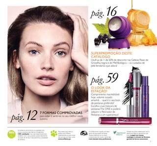 7
Acreditamos de tal forma na qualidade dos
nossos produtos que damos uma garantia
100% satisfação.Caso não esteja totalmente
satisfeito com o seu produto, poderá devolvê-lo
no prazo de 30 dias e devolveremos a totalidade
do dinheiro.
Para saber mais sobre a
política da Oriﬂame
relativamente ao bem-estar
dos animais, por favor visite:
www.oriﬂame.pt.
Através da nossa colaboração com a
Rainforest Alliance, garantimos que
todo o papel nos nossos
catálogos é oriundo de ﬂorestas
geridas de forma sustentável.
A Oriﬂame tem orgulho em fazer
parte da Associação deVenda
Direta, reﬂetindo-se no nosso
compromisso de manter sempre a
mais elevada ética proﬁssional.
7 FORMAS COMPROVADAS
para estar e sentir-se no seu melhor neste
outono
SUPERPROMOÇÃO DESTE
CATÁLOGO
Usufrua de + de 60% de desconto nas Geleias Reais de
Groselha-negra e de Mel Biológico – os cuidados de
pele lendários que adora!
pág.12
pág.59
pág.16
O LOOK DA
ESTAÇÃO!
Comprimento inacreditável
hoje, volume ousado
amanhã… qual é o seu look
de pestanas preferido?
Escolha a sua máscara de
pestanasThe ONE e poderá
adquirir o Revirador de
Pestanas a um superpreço!
 