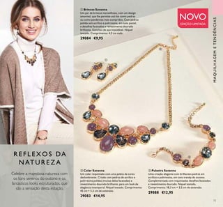 73
ቤ Pulseira Savanna
Uma criação elegante com brilhantes pedras em
acrílico e polirresina, em tons trendy de outono.
Complementada com requintados detalhes facetados
e revestimento dourado. Níquel testado.
Comprimento: 18,3 cm + 3,5 cm de extensão.
29088 €12,95
ቢ Brincos Savanna
Um par de brincos maravilhoso, com um design
amovível, que lhe permite usá-los como pedras
ou como pendentes mais compridos. Com pedras
polidas em acrílico e polirresina, em tons pastel,
e detalhes facetados e revestimento dourado
brilhante. Ganchos de aço inoxidável. Níquel
testado. Comprimento: 4,2 cm cada.
29084 €9,95
ባ Colar Savanna
Um colar requintado com uma paleta de cores
deslumbrante. Criado com pedras de acrílico e
polirresina polidas (muitas delas facetadas) e
revestimento dourado brilhante, para um look de
elegância intemporal. Níquel testado. Comprimento:
45 cm + 5,5 cm de extensão.
29083 €14,95
R E F L E X O S DA
N AT U R E Z A
Celebre a majestosa natureza com
os tons serenos do outono e os
fantásticos looks estruturados, que
são a sensação desta estação.
MAQUILHAGEMETENDÊNCIAS
NOVO
EDIÇÃO LIMITADA
ቢ
ባ
ቤ
 