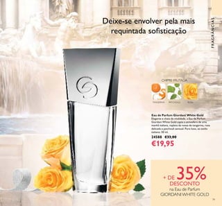 79
FRAGRÂNCIAS
Eau de Parfum Giordani White Gold
Elegante e cheia de vitalidade, a Eau de Parfum
Giordani White Gold capta a atmosfera de uma
manhã italiana, repleta de notas de tangerina, rosa
delicada e patchouli sensual. Puro luxo, ao estilo
italiano. 50 ml.
24588 €33,00
€19,95
Deixe-se envolver pela mais
requintada soﬁsticação
ROSATANGERINA
CHIPRE FRUTADA
PATCHOULI
+ DE 35%DESCONTO
na Eau de Parfum
GIORDANIWHITE GOLD
 