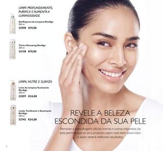 8
REVELE A BELEZA
ESCONDIDA DA SUA PELE
Remover a maquilhagem, células mortas e outras impurezas da
pele permite que os seus produtos sejam mais bem absorvidos
e assim obterá melhores resultados.
LIMPA PROFUNDAMENTE,
PURIFICA E AUMENTA A
LUMINOSIDADE
LIMPA, NUTRE E SUAVIZA
Gel/Espuma de Limpeza NovAge
200 ml.
32596 €19,00
Tónico Renewing NovAge
200 ml.
32128 €19,00
Leite de Limpeza Suavizante
NovAge
200 ml.
32597 €24,00
Loção Toniﬁcante e Suavizante
NovAge
200 ml.
32742 €24,00
 