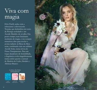 80
NOTA
MARINHA
ROSA DA
MEIA-NOITE
MADEIRA DE
CEDRO
Elvie Fireﬂy seduz com a
refrescante e efervescente
Toranja, que deslumbra em torno
de Pêssego aveludado e um
Acorde Marinho de orvalho. Em
pouco tempo, num fascinante
momento de magia, o seu coração
misterioso abre para revelar o
aroma radiante de Rosa da Meia-
noite, combinada com um sublime
Acorde Solar, numa névoa de
Flores Transparentes. Para um
toque duradouro de feminilidade,
a fragrância evolui magniﬁcamente
numa carícia quente e sensual
de Madeira de Cedro, Sândalo e
Almíscar Branco.
FLORAL FRUTADA
AMADEIRADA
Viva com
magia
 