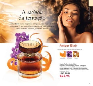 83
Eau de Parfum Amber Elixir
Inspirada na misteriosa beleza do âmbar, Amber Elixir
exalta uma aura de sensualidade e tranquilidade. Notas
quentes de groselha preta e mandarina abraçam pedaços
de balsamina, âmbar e almíscar que se misturam num brilho
encantador. 50 ml.
11367 €33,00
€22,95
FRAGRÂNCIASFRAGRÂNCIAS
Amber Elixir
MANDARINA BALSAMINA ÂMBAR
A essência
da tentação
Amber Elixir é uma fragrância intrigante, ideal para a mulher
misteriosa. O seu magnetismo encontra-se na combinação
única de notas orientais, quentes e frescas.
ORIENTAL ABAUNILHADA AMADEIRADA
 
