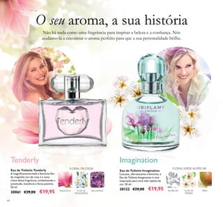 84
Eau de Toilette Tenderly
A magniﬁcamente bela e feminina ﬂor
de magnólia cor-de-rosa é a nota-
chave desta fragrância, simbolizando a
juventude, inocência e força positiva.
50 ml.
30061 €29,00 €19,95
Eau de Toilette Imagination
Luxuosa, efervescente e feminina, a
Eau de Toilette Imagination é uma
inspiração para uma vida repleta de
cor. 50 ml.
30122 €29,00 €19,95MAGNÓLIA BALSAMINAFLOR DE
MANDARINA
Tenderly
FLOR DE
PEREIRA
PERAALMÍSCAR
Imagination
Não há nada como uma fragrância para inspirar a beleza e a conﬁança. Nós
ajudamo-la a encontrar o aroma perfeito para que a sua personalidade brilhe.
O seu aroma, a sua história
FLORAL FRUTADA FLORALVERDE ALMÍSCAR
 