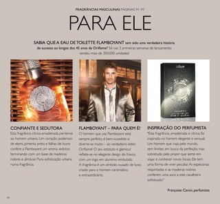90
PARA ELE
SABIA QUE A EAU DE TOILETTE FLAMBOYANT tem sido uma verdadeira história
de sucesso ao longos dos 45 anos da Oriﬂame? Só nas 3 primeiras semanas de lançamento,
vendeu mais de 300,000 unidades!
FLAMBOYANT – PARA QUEM É?
O homem que usa Flamboyant está
sempre perfeito, é bem-sucedido e
diverte-se muito – ao verdadeiro estilo
Oriﬂame! O seu estatuto e glamour
reﬂete-se no elegante design do frasco,
com um logo em alumínio embutido.
A fragrância é um símbolo ousado de luxo,
criado para o homem carismático
e extraordinário.
"Esta fragrância, amadeirada e cítrica, foi
inspirada no homem elegante e sensual.
Um homem que viaja pelo mundo,
sem limites, em busca da perfeição, mas
sobretudo pelo prazer que sente em
viajar e conhecer novos locais. Ele tem
uma forma de viver peculiar.As especiarias
requintadas e as madeiras nobres
conferem uma aura a este cavalheiro
soﬁsticado."
Françoise Caron, perfumista
INSPIRAÇÃO DO PERFUMISTACONFIANTE E SEDUTORA
Esta fragrância cítrica-amadeirada pertence
ao homem urbano. Um coração poderoso
de elemi, pimenta preta e folhas de louro
confere a Flamboyant um aroma sedutor,
terminando com um base de madeiras
nobres e almíscar. Pura soﬁsticação urbana
numa fragrância.
FRAGRÂNCIAS MASCULINAS PÁGINAS 91–97
 