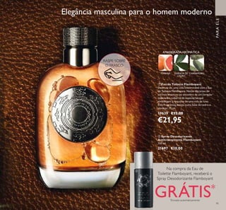 91
ቢ Eau de Toilette Flamboyant
Desfrute de uma vida interminável com a Eau
de Toilette Flamboyant. Notas vibrantes de
citrinos levam-no ao encontro de um coração
inebriante, coberto de especiarias que
simbolizam o requinte de uma vida de luxo.
Esta Fragrância acenta numa base de cedro e
almíscar. 75 ml.
19639 €32,00
€21,95
ባ Spray Desodorizante
Antitranspirante Flamboyant
150 ml.
31697 €10,00
Elegância masculina para o homem moderno
TORANJA
PARAELE
Na compra da Eau de
Toilette Flamboyant, receberá o
Spray Desodorizante Flamboyant
GRÁTIS*
*
Enviado automaticamente
RASPE SOBRE
O FRASCO
AMADEIRADAAROMÁTICA
ESSÊNCIA DE
LOURO
CARDAMOMO
ቢ
ባ
 