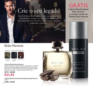 92
ባ Spray Desodorizante Antitranspirante Eclat Homme
150 ml.
31698 €10,00
ቢ Eau de Toilette Eclat Homme
Reinterpretada para o homem moderno, esta fragrância é o equilíbrio
perfeito entre intemporalidade e modernidade. Com as suas notas
únicas de cidra e couro Barenia, Eclat Homme personiﬁca a sedução
soﬁsticada e masculina – a essência do luxo francês. 75 ml.
30173 €32,00
€21,95
ORIENTAL CÍTRICA AMADEIRADA
CHÁ DOS
HIMALAIAS
COURO
BARENIA
FAVA-TONCA
Eau de Toilette Eclat Homme – com suave e elegante
couro Barenia, assegura um aroma mais duradouro.
Uma fragrância mais reﬁnada e exclusiva para o homem
soﬁsticado e moderno.
Crie o seu legado
Eclat Homme
GRÁTISo Spray Desodorizante
Eclat Homme*
na compra da Eau de
Toilette Eclat Homme
*
Enviado automaticamente
ቢ
ባ
 