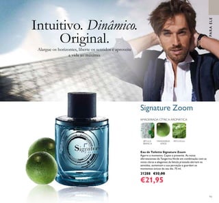 93
AMADEIRADA CÍTRICA AROMÁTICA
MANDARINA
VERDE
PATCHOULIBÉTULA-
BRANCA
Eau de Toilette Signature Zoom
Agarre o momento. Capte o presente. As notas
efervescentes da Tangerina Verde em combinação com as
notas claras e elegantes da bétula prateada alertam os
sentidos, aumentam a sua perceção e guardam os
momentos únicos do seu dia. 75 ml.
31288 €32,00
€21,95
Alargue os horizontes, liberte os sentidos e aproveite
a vida ao máximo.
Intuitivo. Dinâmico.
Original.
PARAELEPARAELE
Signature Zoom
 