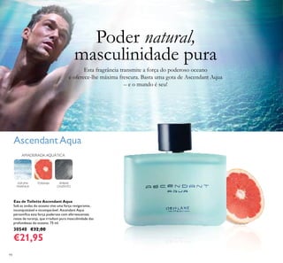 94
AscendantAqua
Eau de Toilette Ascendant Aqua
Sob as ondas do oceano vive uma força revigorante,
inconquistável e incomparável. Ascendant Aqua
personiﬁca esta força poderosa com efervescentes
notas de toranja, que irradiam pura masculinidade das
profundezas do oceano. 75 ml.
30540 €32,00
€21,95
AMADEIRADA AQUÁTICA
ÂMBAR
CINZENTO
ESPUMA
MARINHA
TORANJA
Poder natural,
masculinidade pura
Esta fragrância transmite a força do poderoso oceano
e oferece-lhe máxima frescura. Basta uma gota de Ascendant Aqua
– e o mundo é seu!
 