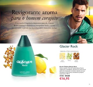 95
Glacier Rock
PARAELEPARAELE
Eau de Toilette Glacier Rock
Vença o desaﬁo. A Eau de Toilette Glacier Rock é
revigorante e empolgante, vibrandi com notas cítricas
plenas de energia que o envolvem, fazendo com que
ultrapasse os seus limites, excedendo as próprias
expectativas. 100 ml.
31145 €24,00
€16,95
LIMÃO
AMARELO
PEPINO ÂMBAR
MINERAL
ORIENTAL CÍTRICA AMADEIRADA
Revigorante aroma
para o homem corajoso
Uma incrível fragrância desportiva para ele, Glacier
Rock combina o dinâmico e energizante limão, e a sua
emocionante explosão de frescura, com o masculino âmbar.
 