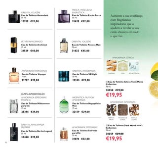 96
Eau de Toilette Ascendant
75 ml.
10919 €32,00
Eau de Toilette Architect
75 ml.
21559 €40,00
Eau de Toilette Midsummer
para Ele
75 ml.
25396 €29,00
ቢ Eau de Toilette Citrus Tonic Men's
Collection
75 ml.
30058 €29,00
€19,95
ባ Eau de Toilette Dark Wood Men´s
Collection
75 ml.
30059 €29,00
€19,95
Eau de Toilette Be the Legend
75 ml.
30468 €29,00
Eau de Toilette So Fever
para Ele
75 ml.
31074 €32,00
Eau de Toilette Possess Man
75 ml.
31825 €45,00
Eau de Toilette Voyager
75 ml.
21707 €29,00
FRESCA MASCULINA
ENERGÉTICA
Eau de Toilette Excite Force
75 ml.
31639 €32,00
Eau de Toilette Happydisiac
Man
75 ml.
32159 €29,00
AROMÁTICA FRUTADA
AMADEIRADA
AMADEIRADA ESPECIARIAS
ORIENTAL FOUGÈRE
VETIVER AMADEIRADO
AMADEIRADA ESPECIARIAS
MARINHA
ORIENTAL AMADEIRADA
FRUTADA
Eau de Toilette S8 Night
50 ml.
15183 €29,00
ORIENTAL AMADEIRADA
ORIENTAL FOUGÈRE
AMADEIRADA ESPECIARIAS
MADEIRA LIMA ÁGUATÓNICA
AMADEIRADA CÍTRICA
TABACO
LOURO
MADEIRA DE
GUAIAC
PIMENTA
PRETA
AMADEIRADA ESPECIARIAS
Aumente a sua conﬁança
com fragrâncias
inspiradoras que o
ajudem a revelar o seu
estilo clássico em tudo
o que faz.
ÚLTIMA APRESENTAÇÃO
 