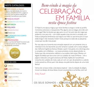 10
NESTE CATÁLOGO:
LIGUE-SE A NÓS:
facebook.com/oriﬂameportugal
instagram.com/oriﬂame
oriﬂame.pt
pinterest.com/weareoriﬂame
youtube.com/PTOriﬂame
O Natal é uma época mágica, que reúne famílias e amigos e onde se partilha
momentos preciosos e inesquecíveis. Mas alguma vez se indagou de onde vem
esta magia? Não há dúvida que algo paira no ar. E há outro tipo de magia que
podemos criar para nós – com todos aqueles sinais de amor e amizade, com
todas as pequenas lembranças que segura nas mãos ou que envia para os que
estão longe. E não necessita investir muito, porque às vezes são as pequenas
coisas que nos dão mais prazer.
Por isso, este ano, transmita essa sensação especial com um presente único e
individual. Crie uma fascinante aura de romance e paixão com a nossa seleção
das melhores fragrâncias festivas. Deseje a quem mais gosta uma vida longa, ativa
e completa com aWellness – os nossos produtos únicos desenvolvidos na
Suécia que irão, certamente, melhorar a sua saúde e bem-estar. Ofereça um
legado da beleza que dura anos com os cuidados do rosto Oriﬂame – vire a
página e descubra uma gama exclusiva de Natal, repleta de maravilhosos
conjuntos de cuidados do rosto, cada um com um saco de presente e a valores
muito acessórios.Aﬁnal, quem não deseja uma pele bonita depois de uma noite
festiva?
Vamos dar as boas-vindas a esta época especial – esta é a estação da alegria,
trocam-se desejos de boas-festas, trocam-se presentes e as famílias unem-se!
Feliz Natal!
Bem-vindo à magia da
CELEBRAÇÃO
EM FAMÍLIA
nesta época festiva
Feliz Natal!
OS SEUS SONHOS – A NOSSA INSPIRAÇÃO™
02 BEM-VINDO À MAGIA!
A época das festividades de inverno
começou oﬁcialmente!Vire a página e
encontre uma excelente seleção de
presentes maravilhosos para todos.
48 MAQUILHAGEM
78 CUIDADOS DO ROSTO
86 NATUREZA
92 WELLNESS
98 FRAGRÂNCIAS
108 PARA ELE
120 CUIDADOS DO CORPO
E CAPILARES
132 PROMOÇÕES
Já fez a sua lista de Natal? Encontre tudo
e mais um pouco na nossa coleção
de presentes acessíveis!
 