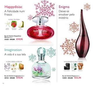 102
A Felicidade num
Frasco
Happydisiac
Eau de Toilette Happydisiac
Woman 50 ml.
31630 €29,00 €19,95
Imagination
A vida é a sua tela
Eau de Toilette Imagination 50 ml.
30122 €29,00 €19,95
Eau de Toilette Enigma 50 ml.
13850 €33,00 €22,95
Deixe-se
envolver pelo
mistério
Enigma
FLOR DE
PEREIRA
PERAALMÍSCAR
FLORALVERDE ALMÍSCAR
ROSA NEGRA DATURA SÂNDALO
AMADEIRADA FLORAL CEDRO
FLORAL FRUTADA
MORANGO
SELVAGEM
PERA
WILLIAMS
JASMIM
EGÍPCIO
 
