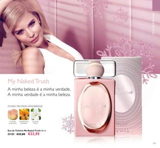 103
My NakedTruth
A minha beleza é a minha verdade.
A minha verdade é a minha beleza.
Eau de Toilette My Naked Truth 50 ml.
31121 €33,00 €22,95
FRAGRÂNCIAS
FLORAL FRUTADA AMADEIRADA
FLOR DE
ALGODÃO
OSMANTHUS
JAPONÊS
FLOR DE
MAÇÃ
 