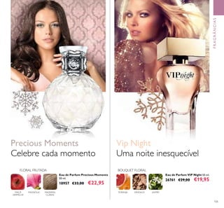 105
Eau de Parfum VIP Night 50 ml.
26761 €29,00 €19,95
Eau de Parfum Precious Moments
50 ml.
18957 €33,00 €22,95
Celebre cada momento
Precious Moments
MADEIRAS
CLARAS
MAGNÓLIAMAÇÃ
VERMELHA
FLORAL FRUTADA
FRAGRÂNCIAS
BOUQUET FLORAL
TORANJA SÂNDALO JASMIM
Uma noite inesquecível
Vip Night
 