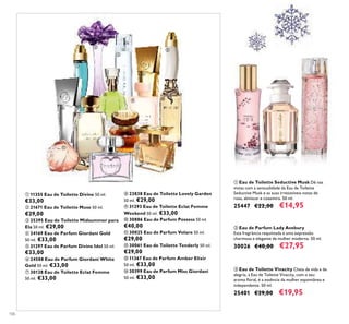 106
ቢ 11355 Eau de Toilette Divine 50 ml.
€33,00
ባ 21671 Eau de Toilette Muse 50 ml.
€29,00
ቤ 25395 Eau de Toilette Midsummer para
Ela 50 ml. €29,00
ብ 24169 Eau de Parfum Giordani Gold
50 ml. €33,00
ቦ 31297 Eau de Parfum Divine Idol 50 ml.
€33,00
ቧ 24588 Eau de Parfum Giordani White
Gold 50 ml. €33,00
ቨ 30128 Eau de Toilette Eclat Femme
50 ml. €33,00
ቩ 23838 Eau de Toilette Lovely Garden
50 ml. €29,00
ቪ 31293 Eau de Toilette Eclat Femme
Weekend 50 ml. €33,00
ቫ 30886 Eau de Parfum Possess 50 ml.
€40,00
ቭ 30025 Eau de Parfum Volare 50 ml.
€29,00
ቮ 30061 Eau de Toilette Tenderly 50 ml.
€29,00
ቯ 11367 Eau de Parfum Amber Elixir
50 ml. €33,00
ተ 30399 Eau de Parfum Miss Giordani
50 ml. €33,00
ቢ Eau de Toilette Seductive Musk Dê nas
vistas com a sensualidade da Eau de Toilette
Seductive Musk e as suas irresistíveis notas de
rosa, almíscar e caxemira. 50 ml.
25447 €22,00 €14,95
ቤ Eau de Toilette Vivacity Cheia de vida e de
alegria, a Eau de Toilette Vivacity, com o seu
aroma ﬂoral, é a essência da mulher espontânea e
independente. 50 ml.
25401 €29,00 €19,95
ባ Eau de Parfum Lady Avebury
Esta fragrância requintada é uma expressão
charmosa e elegante da mulher moderna. 50 ml.
30026 €40,00 €27,95
ቢ
ባ
ቤ
ብ
ቦ
ቧ
ቨ
ቩ
ቪ ቫ
ቭ
ቮ
ቯ
ተ
ቢ
ባ
ቤ
 