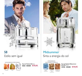 110
ALMÍSCARTORANJA
AMADEIRADA ESPECIARIAS
PERA
AMADEIRADA
ESPECIARIAS MARINHA
SEMENTES
DE
COENTRO
NOTA
MARINHA
MADEIRA DE
CAXEMIRA
Eau de Toilette S8 50 ml.
8020 €29,00 €19,95
S8
Estilo sem igual
Eau de Toilette Midsummer
para Ele 75 ml.
25396 €29,00 €19,95
Midsummer
Sinta a energia do sol
 