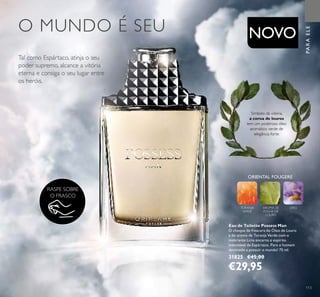 ORIENTAL FOUGERE
TORANJA
VERDE
AROMA DE
FOLHA DE
LOURO
LÍRIO
113
PARAELE
RASPE SOBRE
O FRASCO
NOVO
Símbolo da vitória,
a coroa de louros
tem um poderoso óleo
aromático verde de
elegância forte
Eau de Toilette Possess Man
O choque de frescura do Óleo de Louro
e do aroma de Toranja Verde com o
inebriante Lírio encarna o espírito
indomável de Espártaco. Para o homem
destinado a possuir o mundo! 75 ml.
31825 €45,00
€29,95
O MUNDO É SEU
Tal como Espártaco, atinja o seu
poder supremo, alcance a vitória
eterna e consiga o seu lugar entre
os heróis.
 