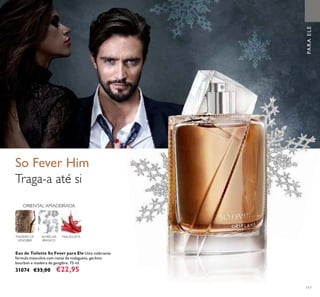 117
PARAELE
So Fever Him
Traga-a até si
MALAGUETAALMÍSCAR
BRANCO
ORIENTAL AMADEIRADA
MADEIRA DE
GENGIBRE
Eau de Toilette So Fever para Ele Uma inebriante
fórmula masculina com notas de malagueta, gerânio
bourbon e madeira de gengibre. 75 ml.
31074 €33,00 €22,95
 