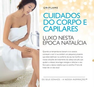OS SEUS SONHOS – A NOSSA INSPIRAÇÃO™
LUXO NESTA
ÉPOCA NATALÍCIA
Quando as temperaturas baixam e os casacos
começam a sair à rua, existem uns pequenos prazeres
que deve desfrutar no conforto do seu lar. Conﬁe nas
nossas soluções de tratamento da cabeça aos pés, que
ajudam a relaxar, recarregar energias e retomar o seu
foco para a época natalícia que se avizinha. É hora de
tratar de si e dos seus!
CUIDADOS
DO CORPO E
CAPILARES
 
