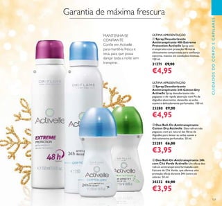 121
CUIDADOSDOCORPOECAPILARES
ባ Spray Desodorizante
Antitranspirante 24h Cotton Dry
Activelle Spray desodorizante não
pegajoso e de rápida absorção com Pó de
Algodão absorvente, deixando as axilas
suaves e delicadamente perfumadas. 150 ml.
25280 €9,00
€4,95
ቤ Deo Roll-On Antitranspirante
Cotton Dry Activelle Deo roll-on não
pegajoso com pó natural das ﬁbras de
Algodão para deixar as axilas suaves e
delicadamente perfumadas. 50 ml.
25281 €6,00
€3,95
ብ Deo Roll-On Antitranspirante 24h
com Chá Verde Activelle Um eﬁcaz deo
roll-on antitranspirante formulado com
Extrato de Chá Verde, que oferece uma
proteção eﬁcaz durante 24h contra os
odores. 50 ml.
30332 €6,00
€3,95
ቢ Spray Desodorizante
Antitranspirante 48h Extreme
Protection Activelle Spray anti-
transpirante com proteção 48-horas
clinicamente comprovada para conﬁança
extrema, mesmo em condições intensas.
150 ml.
31271 €9,00
€4,95
Garantia de máxima frescura
MANTENHA-SE
CONFIANTE
Conﬁe em Activelle
para mantê-la fresca e
seca, para que possa
dançar toda a noite sem
transpirar.
ÚLTIMA APRESENTAÇÃO
ÚLTIMA APRESENTAÇÃO
ቢ ባ
ቤ
ብ
 