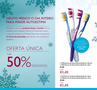 122
ቢ 27982 Escova de Dentes Macia Optifresh - Branco
ባ 27981 Escova de Dentes Macia Optifresh - Rosa
€3,00
Cada:
€1,45
ቤ 27979 Escova de Dentes Média Optifresh - Roxo
ብ 27980 Escova de Dentes Média Optifresh - Azul
€3,00
Cada:
€1,45
PROTEÇÃO
TOTAL, CUIDADO
COMPLETO,
ALGO PARA
SORRIR
Mantenha o sorriso saudável, limpo e bonito com os
cuidados orais Optifresh System 8.As fórmulas inluem
o nosso Complexo de Proteção Ativo, que proporciona
12 horas de proteção, para dentes mais brilhantes e
saudáveis.
HÁLITO FRESCO O DIA INTEIRO
PARA MAIOR AUTOESTIMA
OFERTA ÚNICA
+de
50%DESCONTO
ቢ
ባ ቤ
ብ
 