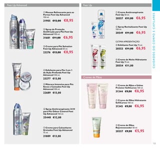 125
CUIDADOSDOCORPOECAPILARES
ቤ Creme para Pés Salvation
Feet Up Advanced 50 ml.
23276 €13,00 €8,95
ባ Spray de Proteção
Antifricção para Pés Feet Up
Advanced 100 ml.
31681 €11,00 €6,95
ቢ Mousse Refrescante para as
Pernas Feet Up Advanced
150 ml.
21905 €12,00 €8,95
ቧ Spray Antitranspirante 24 H
para Pés Odour Control Feet
Up Advanced 150 ml.
25448 €12,00
ብ Esfoliante para Pés 2 em 1
de Ação Profunda Feet Up
Advanced 100 ml.
23277 €13,00
ቦ Máscara Intensiva para Pés
Secos e Cansados Feet Up
Advanced 100 ml.
22689 €13,00
ቨ Creme para Calcanhares
Gretados Feet Up Advanced
75 ml.
21889 €13,00
ብ Creme de Noite Hidratante
Feet Up 75 ml.
20554 €11,00
ቤ Esfoliante Feet Up 75 ml.
20553 €11,00 €6,95
ቢ Creme Antitranspirante
Feet Up 50 ml.
20557 €11,00 €6,95
ባ Spray Revitalizante Feet Up
150 ml.
20549 €11,00 €6,95
Feet Up
ቢ Creme de Mãos e Unhas
Protetor SoftCaress 100 ml.
31344 €9,00 €6,95
ባ Creme de Mãos Hidratante
SoftCaress 100 ml.
31345 €9,00 €6,95
ÚLTIMA APRESENTAÇÃO
Cremes de Mãos
Feet Up Advanced
ቤ Creme de Mãos
Rejuvenescedor 50 ml.
20357 €9,00 €5,95
ቢ
ባ
ቤ
ብ
ቦ
ቧ
ቨ
ቢ
ባ
ቤ ብ
ቢ ባ
ቤ
 