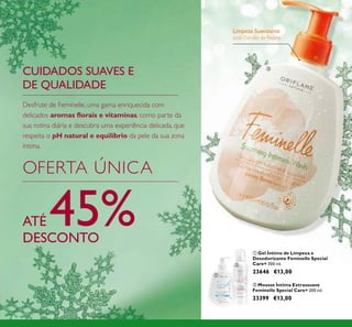128
Limpeza Suavizante
com Extrato de Peónia
ቤ
ባ Mousse Íntima Extrassuave
Feminelle Special Care+ 200 ml.
23399 €13,00
ቢ Gel Íntimo de Limpeza e
Desodorizante Feminelle Special
Care+ 300 ml.
23646 €13,00
CUIDADOS SUAVES E
DE QUALIDADE
OFERTA ÚNICA
ATÉ 45%DESCONTO
Desfrute de Feminelle, uma gama enriquecida com
delicados aromas ﬂorais e vitaminas, como parte da
sua rotina diária e descubra uma experiência delicada, que
respeita o pH natural e equilíbrio da pele da sua zona
íntima.
ቢ
ባ
 