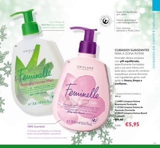 129
Suave, pH equilibrado,
sem sabão
Com vitaminas
adicionais e Ácido Lático
Testado ginecológica
e dermatologicamente
CUIDADOS ÍNTIMOS FEMINELLE
300 ml.
ቤ 24891 Limpeza Íntima
Suavizante Feminelle
ብ 31326 Limpeza Íntima de
Proteção Feminelle
ቦ 30547 Limpeza Íntima Gentil
Feminelle
€11,00
Cada: €5,95
CUIDADOSDOCORPOECAPILARES
Feminelle oferece produtos
com pH equilibrado,
especiﬁcamente formulados
para a sua zona íntima, com
ácido lático natural.Ao combinar
maravilhosos aromas femininos
com ingredientes gentis, você
sente-se fresca, limpa e
conﬁante.
CUIDADOS SUAVIZANTES
PARA A ZONA ÍNTIMA
100% Suavidade*
O Extrato de Magnólia é conhecido
pelas suas propriedades suavizantes
Com infusão de
AloéVera para proteger
e suavizar a pele saudável
*
Eﬁcácia baseada numa autoavaliação sob controlo ginecológico
ብ
ቦ
 