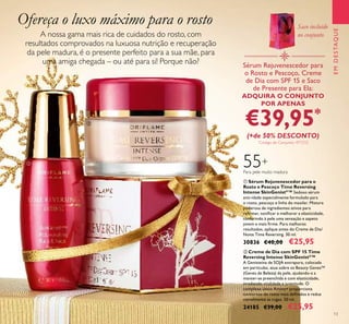 Ofereça o luxo máximo para o rosto
55+
Para pele muito madura
A nossa gama mais rica de cuidados do rosto, com
resultados comprovados na luxuosa nutrição e recuperação
da pele madura, é o presente perfeito para a sua mãe, para
uma amiga chegada – ou até para si! Porque não?
EMDESTAQUE
13
ቢ
ባ
Saco incluído
no conjunto
Sérum Rejuvenescedor para
o Rosto e Pescoço, Creme
de Dia com SPF 15 e Saco
de Presente para Ela:
ADQUIRA O CONJUNTO
POR APENAS
€39,95*
(+de 50% DESCONTO)
*
Código de Conjunto: 477212
ባ Creme de Dia com SPF 15 Time
Reversing Intense SkinGenistII
™
A Genisteína de SOJA extrapura, colocada
em partículas, atua sobre os Beauty Genes™
(Genes de Beleza) da pele, ajudando-a a
manter-se preenchida e com elasticidade,
irradiando vitalidade e juventude. O
complexo único Amino+ proporciona
contornos do rosto mais deﬁnidos e reduz
visivelmente as rugas. 50 ml.
24185 €39,00 €25,95
ቢ Sérum Rejuvenescedor para o
Rosto e Pescoço Time Reversing
Intense SkinGenistII
™ Sedoso sérum
anti-idade especialmente formulado para
o rosto, pescoço e linha do maxilar. Mistura
poderosa de ingredientes ativos para
reﬁrmar, toniﬁcar e melhorar a elasticidade,
conferindo à pele uma sensação e aspeto
jovem e mais ﬁrme. Para melhores
resultados, aplique antes do Creme de Dia/
Noite Time Reversing. 30 ml.
30836 €40,00 €25,95
 