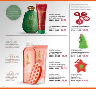 130
ባ Creme de Mãos Christmas
Wish 75 ml.
30012 €6,00 €2,95
ቢ Espuma de Banho Now
Let's Celebrate 300 ml.
30896 €8,00 €3,95
ባ Sabonete de Massagem
Esfoliante Swedish Spa 100 g.
30843 €5,00 €2,45
ቤ Gel-Creme Anticelulite
Swedish Spa 200 ml.
30844 €13,00 €5,95
ቢ Limpeza Esfoliante
Swedish Spa 200 ml.
30845 €12,00 €5,95
Tire uns minutos para
relaxar e afundar-se
numa montanha de
espuma perfumada
com notas amadeiradas
e frutadas de inverno.
EDIÇÃO LIMITADA
EDIÇÃO LIMITADA
EDIÇÃO LIMITADA
EDIÇÃO LIMITADA
Elimine suavemente as
impurezas para uma pele
suave, macia e radiante.
ESFOLIAR
Massaje para estimular a
circulação e revelar uma
pele suave e radiante.
ESTIMULAR
TONIFICAR
Aplique ﬁrmemente
sobre o corpo para
hidratar, reﬁrmar e
toniﬁcar a pele.
Esponja de Banho Christmas
Dimensões: 16 x 10,5 x 3,5 cm.
26945 €3,00 €1,45
EDIÇÃO LIMITADA
EDIÇÃO LIMITADA
Esponja Festive
Size: 11.5 x 3 х 11.5 cm.
27716 €1,50 €0,95
Conjunto de 4 Stencils Merry
Dimensões: 9 x 13 cm.
27840 €2,95 €1,45
Use este conjunto de stencils para
decorar bolos, bolachas e para adornar
as suas bebidas quentes preferidas com
chocolate em pó.A lembrança perfeita!
ቢ
ባ
ቤ
ቢ
ባ
 