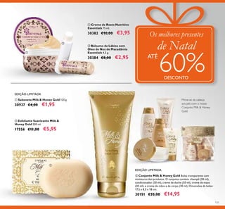 131
EDIÇÃO LIMITADA
ባ Esfoliante Suavizante Milk &
Honey Gold 200 ml.
17556 €11,00 €5,95
ቢ Sabonete Milk & Honey Gold 125 g.
30937 €4,00 €1,95
ቢ Creme de Rosto Nutritivo
Essentials 75 ml.
30382 €10,00 €3,95
ባ Bálsamo de Lábios com
Óleo de Noz de Macadâmia
Essentials 4,5 g.
30384 €8,00 €2,95
ቤ Conjunto Milk & Honey Gold Bolsa transparente com
miniaturas dos produtos. O conjunto contém: champô (50 ml),
condicionador (50 ml), creme de duche (50 ml), creme de maos
(30 ml), e creme de mãos e de corpo (30 ml). Dimensões da bolsa:
17,5 х 8,5 х 18 cm.
30151 €35,00 €14,95
Mime-se da cabeça
aos pés com o nosso
Conjunto Milk & Honey
Gold
EDIÇÃO LIMITADA
Os melhores presentes
de Natal
ATÉ
60%DESCONTO
ቢ
ባ
ቤ
ቢ
ባ
 
