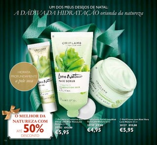 136
ባ Esfoliante Facial com Aloé
Vera Love Nature 50 ml.
30150 €9,00
€4,95
ቤ Gel/Creme com Aloé Vera
Love Nature 50 ml.
30127 €13,00
€5,95
UM DOS MEUS DESEJOS DE NATAL:
A DÁDIVA DA HIDRATAÇÃO oriunda da natureza
ቢ Gel para o Contorno dos
Olhos com Aloé Vera Love
Nature 15 ml.
30143 €13,00
€5,95
ቢቢ
Olhos com Aloé Vera Love
Nature
30143
€5,95
O MELHOR DA
NATUREZA COM
ATÉ 50%DESCONTO
HIDRATA
PROFUNDAMENTE
a pele seca
ቢ
ባ
ቤ
 