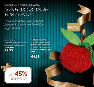 142
JUMBO 400 ml
ባ 30136 Gel de Duche Discover
Brazilian Passion - TAMANHO
JUMBO
ቤ 31111 Gel de Duche Discover
Miami Spirit TAMANHO JUMBO
€9,00
Cada:
€4,95
ATÉ 45%
DESCONTO
UM DOS MEUS DESEJOS DE NATAL:
SONHAR GRANDE
E IR LONGE
Deixe-se levar pelas cores e aromas
fantásticos da nossa coleção exótica
de géis de duche!
ቢ
ቢ Esponja de Banho Holiday Esponja
em forma de maçã para o banho ou duche.
É o presente ideal. Dimensões: 10 x 10 cm.
28734 €4,00
€2,95
NOVO
EDIÇÃO LIMITADA
 