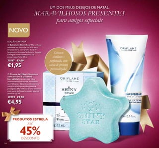 144
ቢ Sabonete Shiny Star Maravilhoso
sabonete em forma de coração para
limpeza diária, com aroma doce de
bergamota, lótus azul e almíscar de seda.
Entregue numa bonita caixa, é o
presente perfeito. 75 g.
31867 €3,00
€1,95
EDIÇÃO LIMITADA
ባ Creme de Mãos Hidratante
com Silicone e Glicerina
Incredible Este creme de mãos
intensamente hidratante, formulado
com Silicone e Glicerina, oferece uma
nutrição diária para mãos suaves e
protegidas. Maravilhoso aroma feminino
com notas de ﬂores brancas e base de
almíscar. 75 ml.
30909 €9,00
€4,95
Sabonete
cintilante e
perfumado, com
caixa de presente
personalizada!
UM DOS MEUS DESEJOS DE NATAL:
MARAVILHOSOS PRESENTES
para amigos especiais
PRODUTOS ESTRELA
ATÉ
45%DESCONTO
NOVO
ቢ
ባ
 