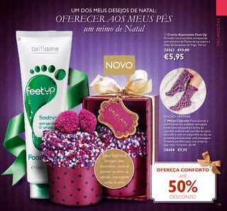 145
ቢ Creme Suavizante Feet Up
Fórmula rica e nutritiva, enriquecida
com extratos de Flores de Laranjeira e
Óleo de Sementes de Trigo. 150 ml.
20563 €13,00
€5,95
ባ Meias Cupcake Meias bonitas e
confortáveis em poliéster entregues
numa caixa de papel em forma de
cupcake, embrulhado com ﬁta de cetim
dourado e com um pequenho cartão de
presente para escrever uma mensagem.
Presente perfeito para uma amiga ou
algo mais. Tamanho: 36-40.
28608 €9,95
PROMOÇÕES
NOVO
EDIÇÃO LIMITADA
Meias confortáveis
entregues num
maravilhoso pacote de
presente em forma de
cupcake, com pequeno
cartão de oferta
UM DOS MEUS DESEJOS DE NATAL:
OFERECER AOS MEUS PÉS
um mimo de Natal
OFEREÇA CONFORTO
ATÉ
50%DESCONTO
ቢ
ባ
 