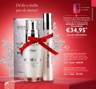 Tratamento de Noite Restaurador,
Creme de Olhos Multi-Perfection
e Saco de Presente para Ela:
ADQUIRA O CONJUNTO
POR APENAS
€34,95*
(+de 50% DESCONTO)
*Código de Conjunto: 477213
ባ Creme de Olhos Multi-Perfection
Diamond Cellular Atenua as olheiras e as
bolsas, corrige as rugas e as linhas de expressão e
hidrata intensamente. 15 ml.
22419 €28,00 €17,95
ቢ Tratamento de Noite Restaurador
Diamond Cellular Tratamento de noite
altamente eﬁcaz, que ajuda a regenerar a pele,
melhorar a sua luminosidade e renovar as células
cutâneas. Aplique todas as noites, antes de se
deitar. 30 ml.
18437 €42,00 €26,95
40+
Para todos os tipos de pele
Dê-lhe o brilho
que ela merece!
EMDESTAQUE
15
ቢ
ባ
Saco incluído
no conjunto
 