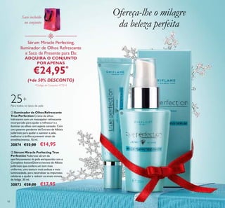 ቢ
ባ
18
25+
Para todos os tipos de pele
ባ Sérum Miracle Perfecting True
Perfection Poderoso sérum de
aperfeiçoamento da pele enriquecido com o
Complexo InstantGlow e extrato de Albizia
Julibrissin que confere um tom mais
uniforme, uma textura mais sedosa e mais
luminosidade, para neutralizar as impurezas
celulares e ajudar a reduzir os sinais visíveis
de fadiga. 30 ml.
30873 €28,00 €17,95
ቢ Iluminador de Olhos Refrescante
True Perfection Creme de olhos
hidratante com um massajador refrescante
incorporado para ajudar a refrescar e a
iluminar os olhos com aspeto cansado. Com
uma patente pendente de Extrato de Albizia
Julibrissin para ajudar a suavizar a pele,
melhorar o brilho e prevenir sinais de
envelhecimento. 15 ml.
30874 €22,00 €14,95
Ofereça-lhe o milagre
da beleza perfeita
Sérum Miracle Perfecting,
Iluminador de Olhos Refrescante
e Saco de Presente para Ela:
ADQUIRA O CONJUNTO
POR APENAS
€24,95*
(+de 50% DESCONTO)
*Código de Conjunto: 477214
Saco incluído
no conjunto
 