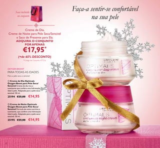 20
ቢ Creme de Dia Optimals
Oxygen Boost para Pele Seca/
Sensível Creme de dia rico e
suavizante que confere uma hidratação
ideal à pele. Adaptado para a pele seca/
sensível. 50 ml.
25194 €25,00 €14,95
ባ Creme de Noite Optimals
Oxygen Boost para Pele Seca/
Sensível Fórmula de noite nutritiva e
suavizante, que confere uma hidratação
ideal à pele. Adaptado para a pele seca/
sensível. 50 ml.
25195 €25,00 €14,95
Para a pele seca e sensível
OXYGEN BOOST
Creme de Dia,
Creme de Noite para Pele Seca/Sensível
e Saco de Presente para Ela:
ADQUIRA O CONJUNTO
POR APENAS
€17,95*
(+de 65% DESCONTO)
*Código de Conjunto: 477216
Faça-a sentir-se confortável
na sua pele
ቢ
ባ
PARATODAS AS IDADES
Saco incluído
no conjunto
 