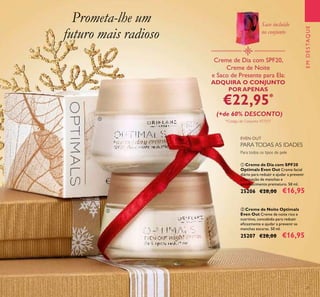 21
EMDESTAQUE
ቢ Creme de Dia com SPF20
Optimals Even Out Creme facial
diário para reduzir e ajudar a prevenir
a formação de manchas e
envelhecimento prematuro. 50 ml.
25206 €28,00 €16,95
ባ Creme de Noite Optimals
Even Out Creme de noite rico e
nutritivo, concebido para reduzir
eﬁcazmente e ajudar a prevenir as
manchas escuras. 50 ml.
25207 €28,00 €16,95
Para todos os tipos de pele
EVEN OUT
Creme de Dia com SPF20,
Creme de Noite
e Saco de Presente para Ela:
ADQUIRA O CONJUNTO
POR APENAS
€22,95*
(+de 60% DESCONTO)
*Código de Conjunto: 477217
Prometa-lhe um
futuro mais radioso
ቢ
ባ
PARATODAS AS IDADES
Saco incluído
no conjunto
 