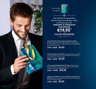 22
ባ Sabonete North For Men Limpeza extrema para uma pele
suave e revitalizada. Contém Arctic Pro Defence para amaciar a
pele e Mentol para refrescar. 100 g.
15543 €4,00 €2,95
ቢ Deo Roll-On Antitranspirante North For Men
Fórmula não gordurosa e de rápida absorção, enriquecida com
Arctic Pro Defence. Para uma ação refrescante e antitranspirante
durante 24 horas. 50 ml.
15548 €8,00 €4,95
ቤ Creme Anti-Idade North For Men Enriquecido com
Matrixyl 3000 para toniﬁcar e suavizar a pele e com Arctic Pro
Defence para uma ação antifadiga. 50 ml.
16687 €19,00 €12,95
ብ Espuma de Barbear para a Pele Normal North For
Men Espuma rica e cremosa para a pele normal, enriquecida com
Arctic Pro-Defence. 200 ml.
17358 €9,00 €5,95
Deo Roll-On Antitranspirante,
Sabonete, Espuma de Barbear e Saco
de Presente para Ele:
ADQUIRA O CONJUNTO
POR APENAS
€19,95*
(+de 50% DESCONTO)
*
Código de Conjunto: 477218
Saco incluído
no conjunto
 