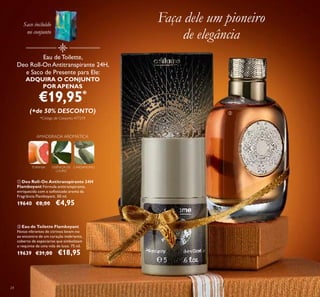 24
ባ Eau de Toilette Flamboyant
Notas vibrantes de citrinos levam-no
ao encontro de um coração inebriante,
coberto de especiarias que simbolizam
o requinte de uma vida de luxo. 75 ml.
19639 €31,00 €18,95
ቢ Deo Roll-On Antitranspirante 24H
Flamboyant Fórmula antitranspirante,
enriquecida com o soﬁsticado aroma da
Fragrância Flamboyant. 50 ml.
19640 €8,00 €4,95
Faça dele um pioneiro
de elegância
Eau de Toilette,
Deo Roll-On Antitranspirante 24H,
e Saco de Presente para Ele:
ADQUIRA O CONJUNTO
POR APENAS
€19,95*
(+de 50% DESCONTO)
*Código de Conjunto: 477219
TORANJA CARDAMOMOESSÊNCIA DE
LOURO
AMADEIRADA AROMÁTICA
ቢ
ባ
Saco incluído
no conjunto
 