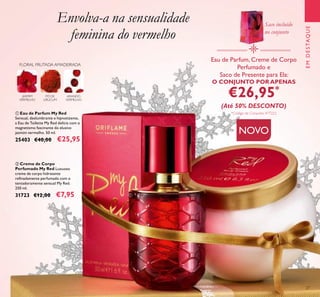 27
Envolva-a na sensualidade
feminina do vermelho
JASMIM
VERMELHO
ARANDO
VERMELHO
PÓ DE
URUCUM
FLORAL FRUTADA AMADEIRADA
ባ Creme de Corpo
Perfumado My Red Luxuoso
creme de corpo hidratante
reﬁnadamente perfumado com o
tentadoramente sensual My Red.
250 ml.
31723 €12,00 €7,95
ቢ Eau de Parfum My Red
Sensual, deslumbrante e hipnotizante,
a Eau de Toilette My Red delicia com o
magnetismo fascinante do elusivo
jasmim vermelho. 50 ml.
25403 €40,00 €25,95
Eau de Parfum, Creme de Corpo
Perfumado e
Saco de Presente para Ela:
O CONJUNTO POR APENAS
€26,95*
(Até 50% DESCONTO)
*Código de Conjunto: 477222
EMDESTAQUE
ቢ
ባ
Saco incluído
no conjunto
NOVO
 