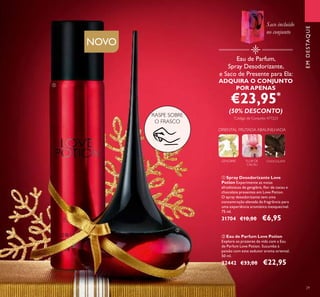 29
ባ Eau de Parfum Love Potion
Explore os prazeres da vida com a Eau
de Parfum Love Potion. Sucumba à
paixão com este sedutor aroma oriental.
50 ml.
22442 €33,00 €22,95
ቢ Spray Desodorizante Love
Potion Experimente as notas
afrodisíacas de gengibre, ﬂor de cacau e
chocolate presentes em Love Potion.
O spray desodorizante tem uma
concentração elevada da fragrância para
uma experiência aromática inesquecível.
75 ml.
31704 €10,00 €6,95
GENGIBRE FLOR DE
CACAU
CHOCOLATE
ORIENTAL FRUTADA ABAUNILHADA
RASPE SOBRE
O FRASCO
Eau de Parfum,
Spray Desodorizante,
e Saco de Presente para Ela:
ADQUIRA O CONJUNTO
POR APENAS
€23,95*
(50% DESCONTO)
*
Código de Conjunto: 477223
EMDESTAQUE
ቢ
ባ
Saco incluído
no conjunto
NOVO
 